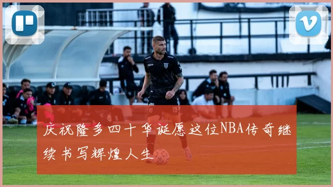 庆祝隆多四十华诞愿这位NBA传奇继续书写辉煌人生
