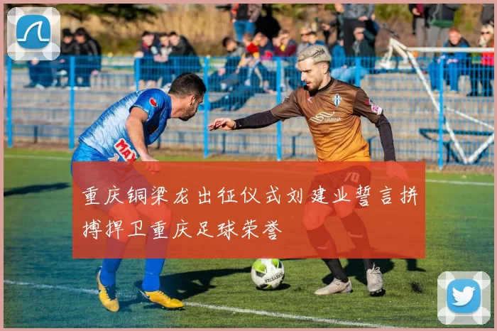 重庆铜梁龙出征仪式刘建业誓言拼搏捍卫重庆足球荣誉