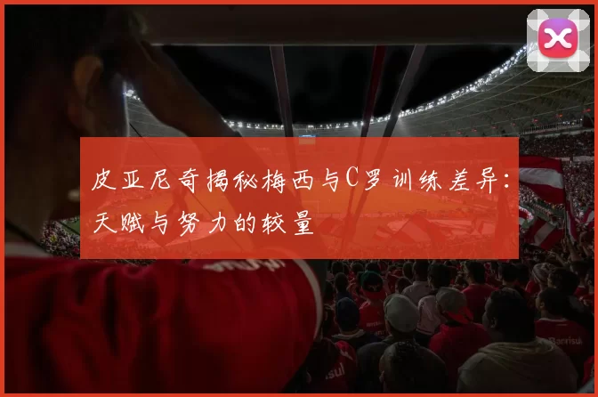 皮亚尼奇揭秘梅西与C罗训练差异：天赋与努力的较量