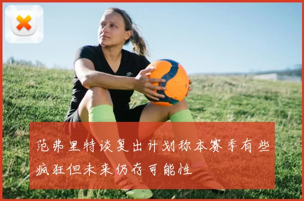 范弗里特谈复出计划称本赛季有些疯狂但未来仍存可能性