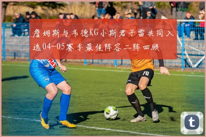 詹姆斯与韦德KG小斯君子雷共同入选04-05赛季最佳阵容二阵回顾