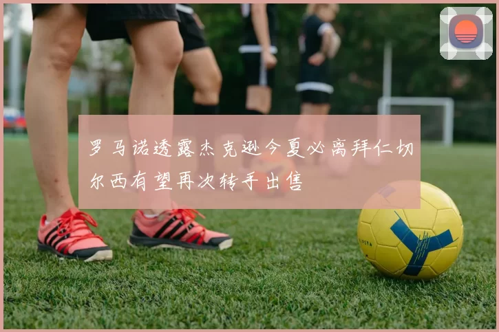 罗马诺透露杰克逊今夏必离拜仁切尔西有望再次转手出售