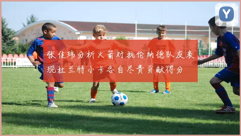 张佳玮分析火箭对抗伦纳德队友表现杜兰特小卡各自尽责贡献得分