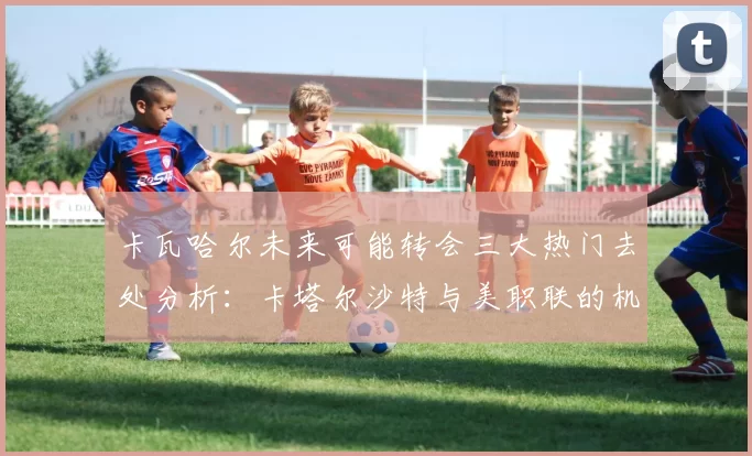 卡瓦哈尔未来可能转会三大热门去处分析：卡塔尔沙特与美职联的机会
