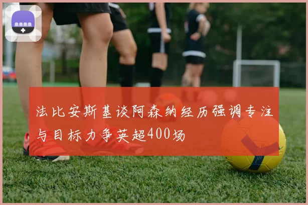 法比安斯基谈阿森纳经历强调专注与目标力争英超400场