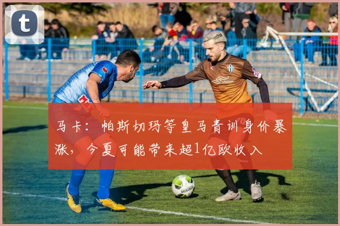 马卡：帕斯切玛等皇马青训身价暴涨，今夏可能带来超1亿欧收入