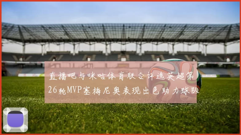 直播吧与咪咕体育联合评选英超第26轮MVP塞梅尼奥表现出色助力球队