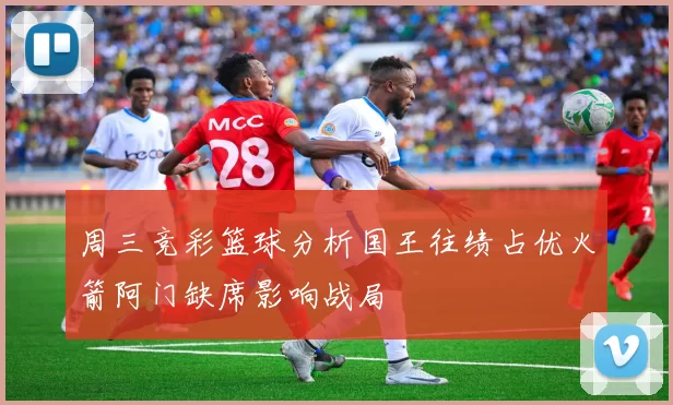 周三竞彩篮球分析国王往绩占优火箭阿门缺席影响战局