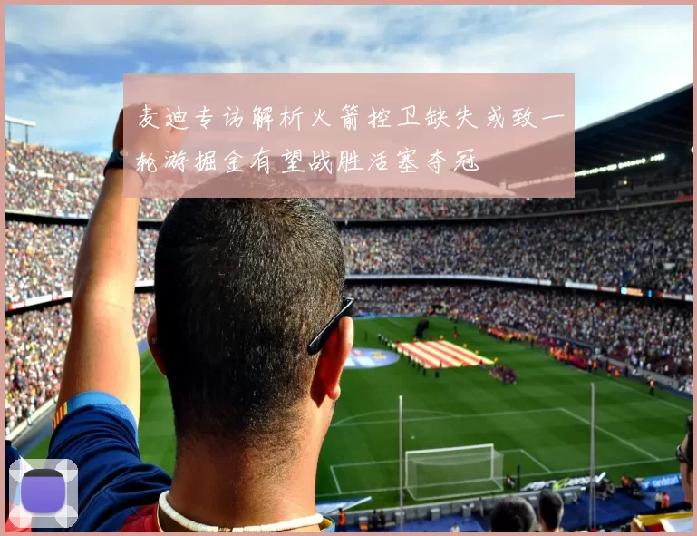麦迪专访解析火箭控卫缺失或致一轮游掘金有望战胜活塞夺冠