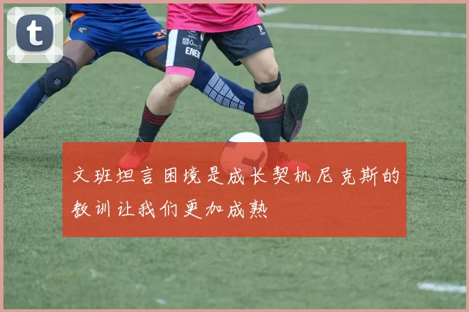 文班坦言困境是成长契机尼克斯的教训让我们更加成熟