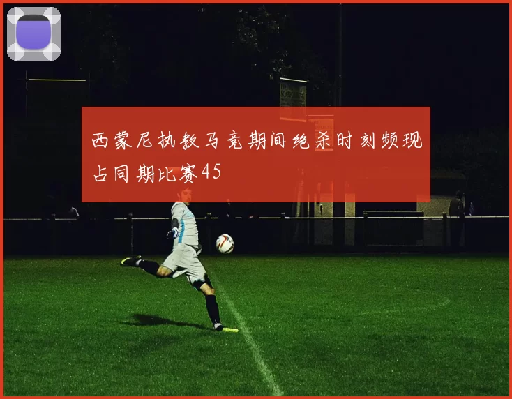 西蒙尼执教马竞期间绝杀时刻频现占同期比赛45