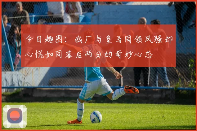 今日趣图：我厂与皇马同领风骚却心慌如同落后两分的奇妙心态