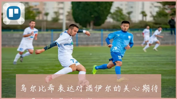 乌尔比希表达对诺伊尔的关心期待他早日康复重返赛场