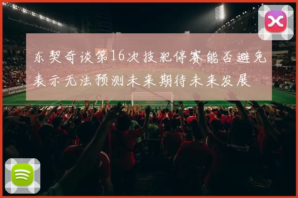 东契奇谈第16次技犯停赛能否避免表示无法预测未来期待未来发展