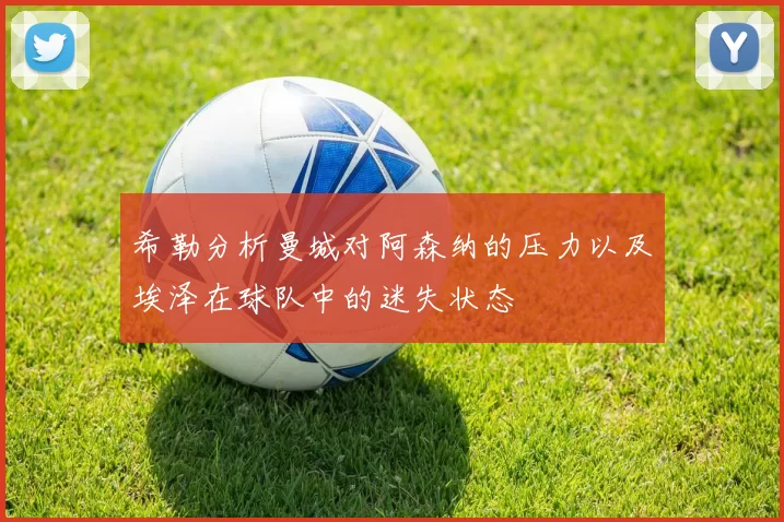 希勒分析曼城对阿森纳的压力以及埃泽在球队中的迷失状态