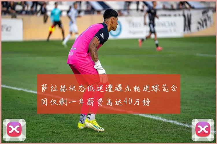 萨拉赫状态低迷遭遇九轮进球荒合同仅剩一年薪资高达40万镑