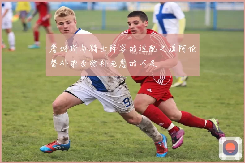 詹姆斯与骑士阵容的适配之道阿伦替补能否弥补老詹的不足